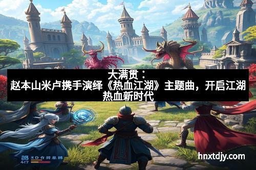 大满贯：赵本山米卢携手演绎《热血江湖》主题曲，开启江湖热血新时代